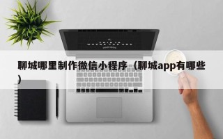 枣庄聊城哪里制作微信小程序（聊城app有哪些）